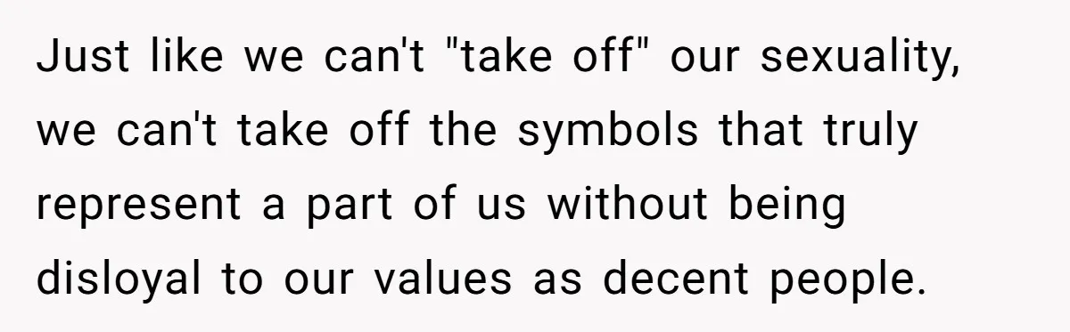Woman Bans Religion From Her Home To Protect Her Girlfriend’s Trauma, Mother Loses It Just like we can't "take off" our sexuality, we can't take off the symbols that truly represent a part of us without being disloyal to our values as decent people.