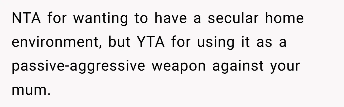 Woman Bans Religion From Her Home To Protect Her Girlfriend’s Trauma, Mother Loses It NTA for wanting to have a secular home environment, but YTA for using it as a passive-aggressive weapon against your mum.