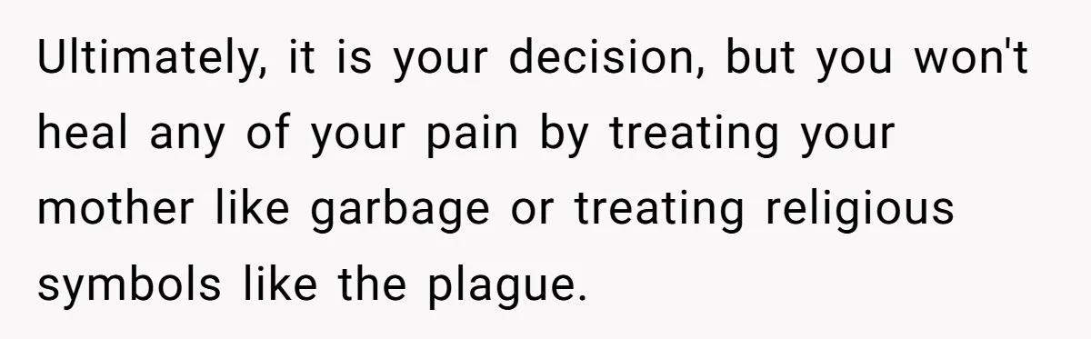 Woman Bans Religion From Her Home To Protect Her Girlfriend’s Trauma, Mother Loses It Ultimately, it is your decision, but you won't heal any of your pain by treating your mother like garbage or treating religious symbols like the plague.