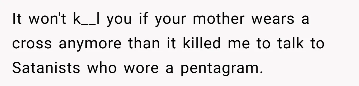 Woman Bans Religion From Her Home To Protect Her Girlfriend’s Trauma, Mother Loses It It won't k__l you if your mother wears a cross anymore than it killed me to talk to Satanists who wore a pentagram.