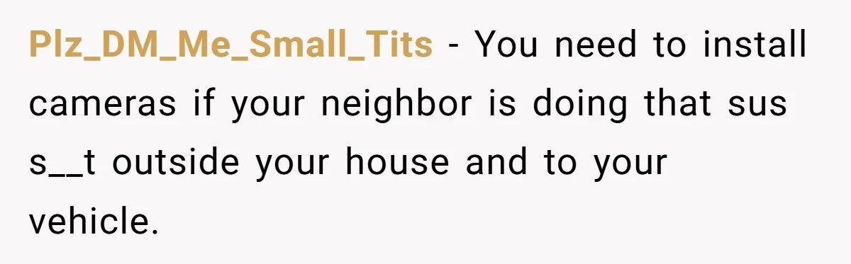 Plz_DM_Me_Small_Tits − You need to install cameras if your neighbor is doing that sus s__t outside your house and to your vehicle.