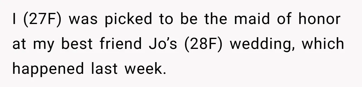 I (27F) was picked to be the maid of honor at my best friend Jo’s (28F) wedding, which happened last week.