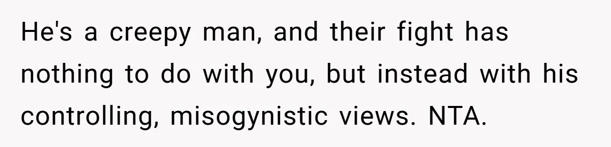 He's a creepy man, and their fight has nothing to do with you, but instead with his controlling, misogynistic views. NTA.
