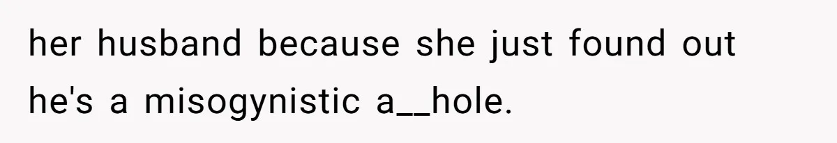 her husband because she just found out he's a misogynistic a__hole.