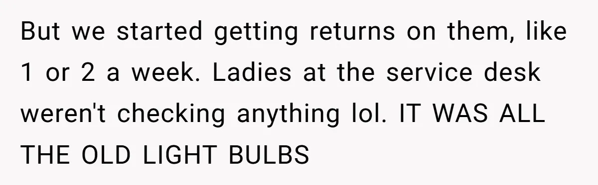 But we started getting returns on them, like 1 or 2 a week. Ladies at the service desk weren't checking anything lol. IT WAS ALL THE OLD LIGHT BULBS