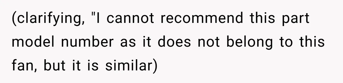 (clarifying, "I cannot recommend this part model number as it does not belong to this fan, but it is similar)