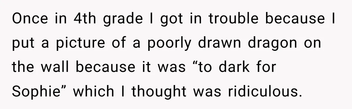 Once in 4th grade I got in trouble because I put a picture of a poorly drawn dragon on the wall because it was “to dark for Sophie” which I...