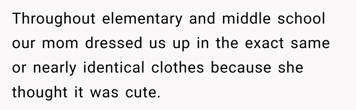 Throughout elementary and middle school our mom dressed us up in the exact same or nearly identical clothes because she thought it was cute.