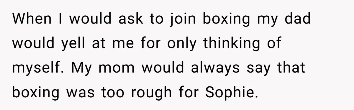 When I would ask to join boxing my dad would yell at me for only thinking of myself. My mom would always say that boxing was too rough for Sophie.