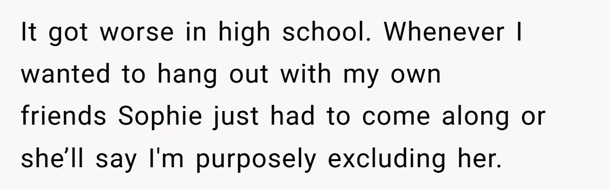 It got worse in high school. Whenever I wanted to hang out with my own friends Sophie just had to come along or she’ll say I'm purposely excluding her.