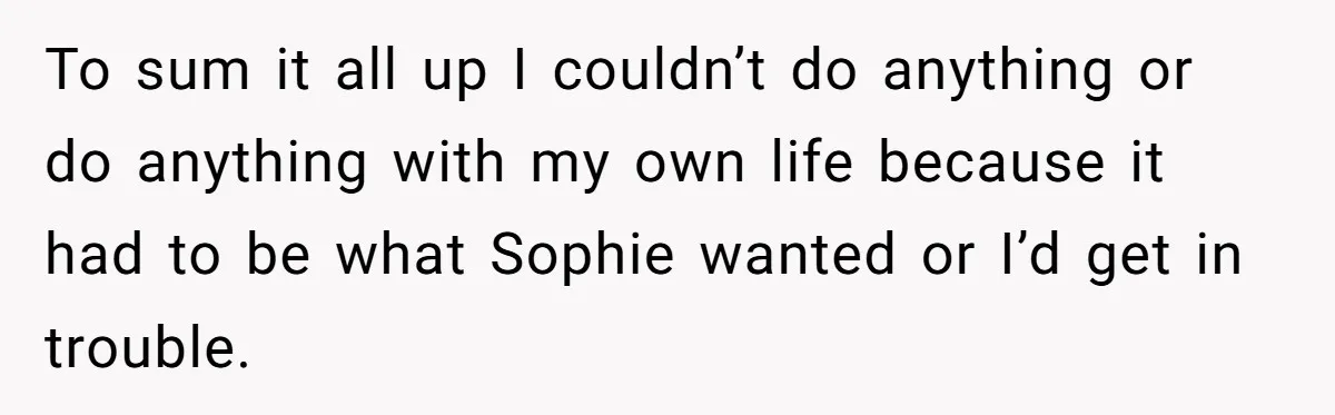 To sum it all up I couldn’t do anything or do anything with my own life because it had to be what Sophie wanted or I’d get in trouble.