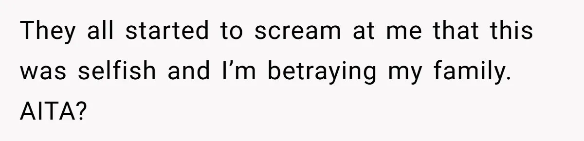 They all started to scream at me that this was selfish and I’m betraying my family. AITA?