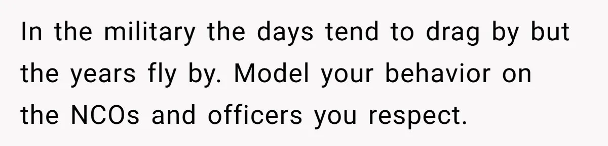 In the military the days tend to drag by but the years fly by. Model your behavior on the NCOs and officers you respect.