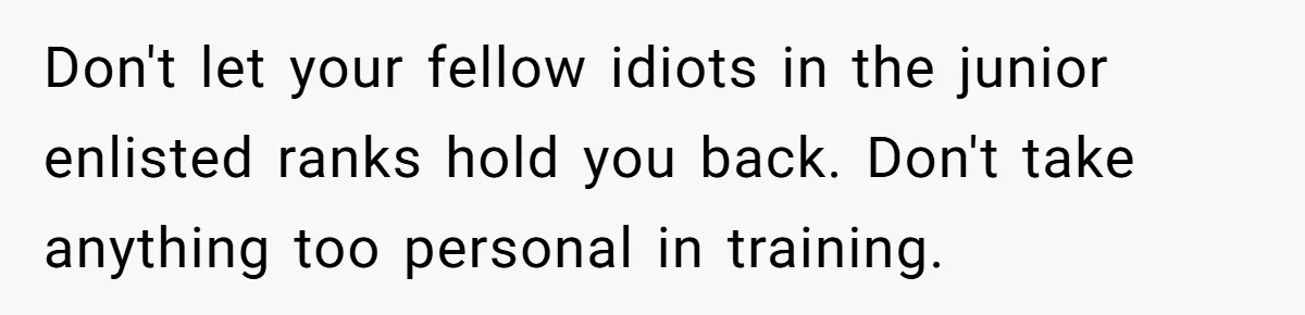 Don't let your fellow idiots in the junior enlisted ranks hold you back. Don't take anything too personal in training.