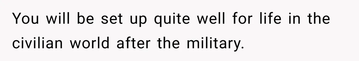 You will be set up quite well for life in the civilian world after the military.