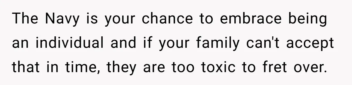 The Navy is your chance to embrace being an individual and if your family can't accept that in time, they are too toxic to fret over.