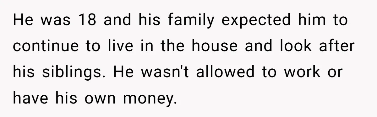 He was 18 and his family expected him to continue to live in the house and look after his siblings. He wasn't allowed to work or have his own money.