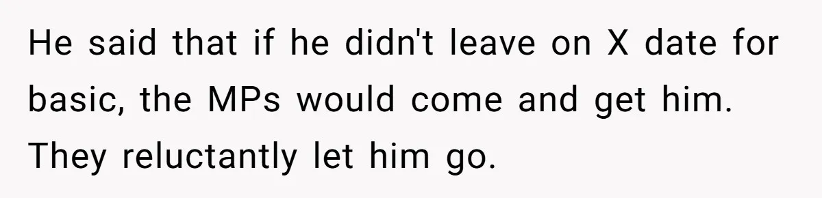 He said that if he didn't leave on X date for basic, the MPs would come and get him. They reluctantly let him go.