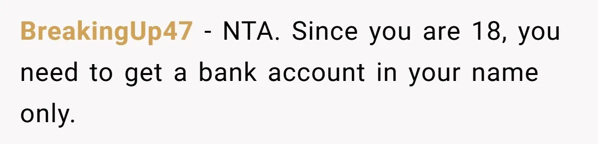 BreakingUp47 − NTA. Since you are 18, you need to get a bank account in your name only.