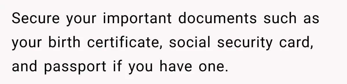 Secure your important documents such as your birth certificate, social security card, and passport if you have one.