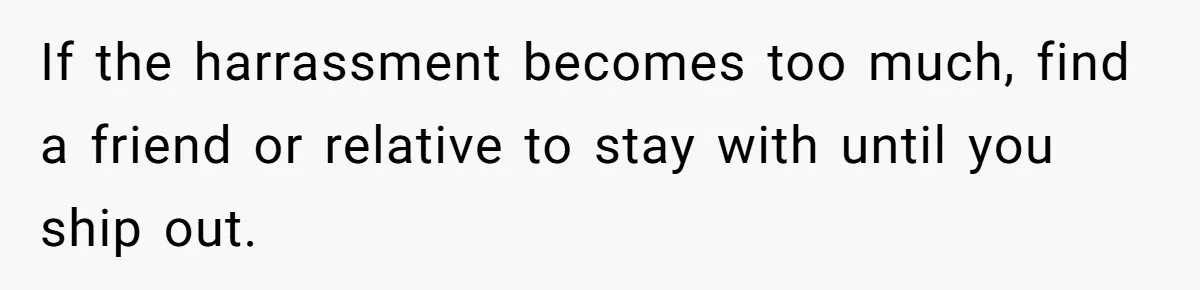 If the harrassment becomes too much, find a friend or relative to stay with until you ship out.