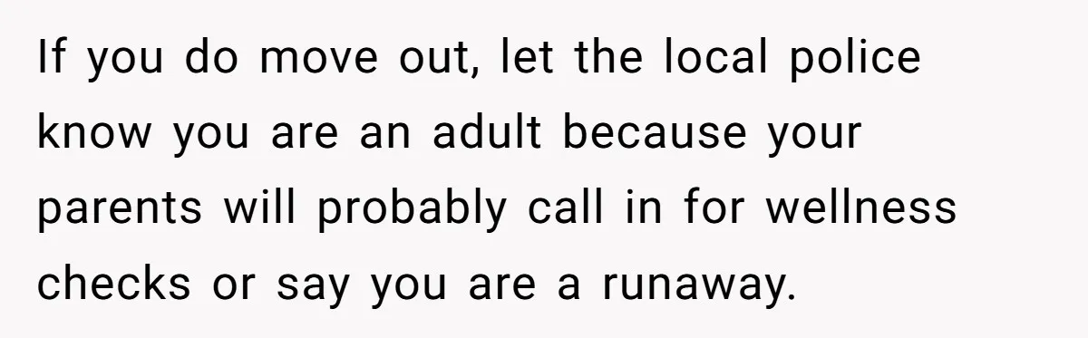 If you do move out, let the local police know you are an adult because your parents will probably call in for wellness checks or say you are a runaway.
