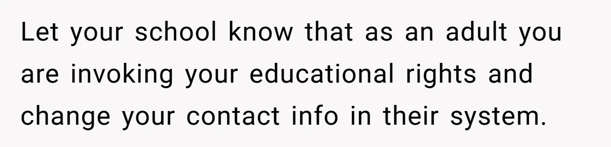 Let your school know that as an adult you are invoking your educational rights and change your contact info in their system.