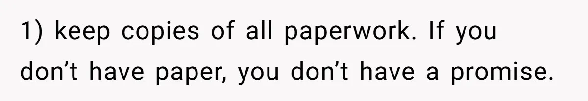 1) keep copies of all paperwork. If you don’t have paper, you don’t have a promise.