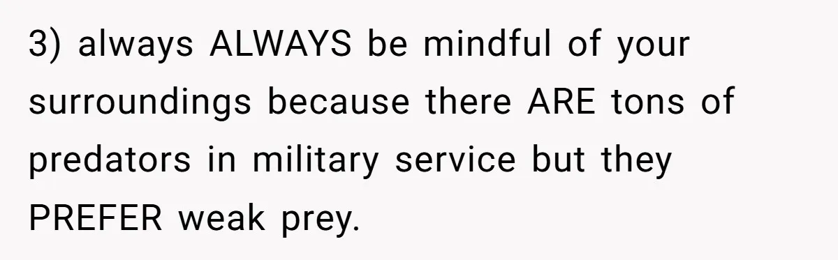 3) always ALWAYS be mindful of your surroundings because there ARE tons of predators in military service but they PREFER weak prey.