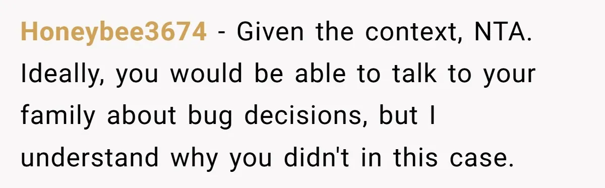 Honeybee3674 − Given the context, NTA. Ideally, you would be able to talk to your family about bug decisions, but I understand why you didn't in this case.