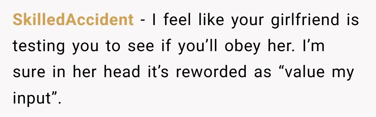 SkilledAccident − I feel like your girlfriend is testing you to see if you’ll obey her. I’m sure in her head it’s reworded as “value my input”.