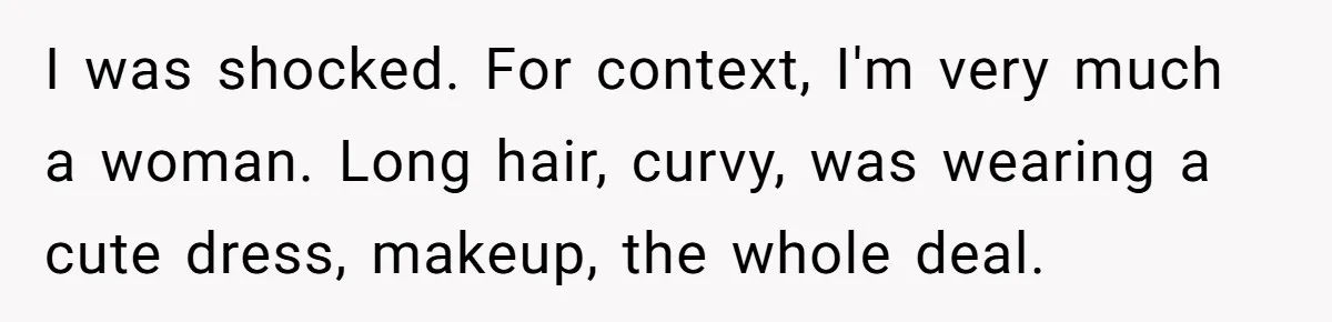I was shocked. For context, I'm very much a woman. Long hair, curvy, was wearing a cute dress, makeup, the whole deal.