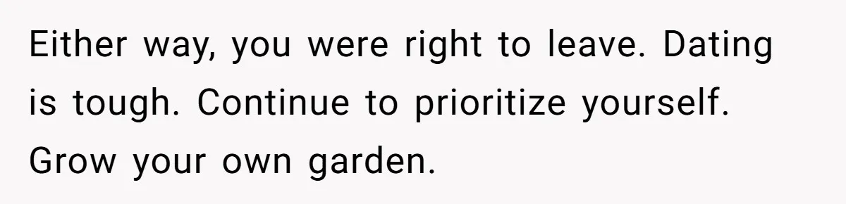 Either way, you were right to leave. Dating is tough. Continue to prioritize yourself. Grow your own garden.