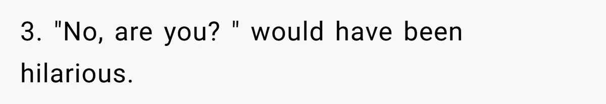 3. "No, are you? " would have been hilarious.