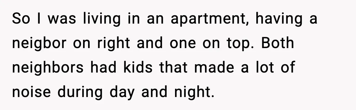He Asked for Quiet at 2:30AM, Then His Kids Never Kept Anyone Up Again So I was living in an apartment, having a neigbor on right and one on top. Both neighbors had kids that made a lot of noise during day and night.