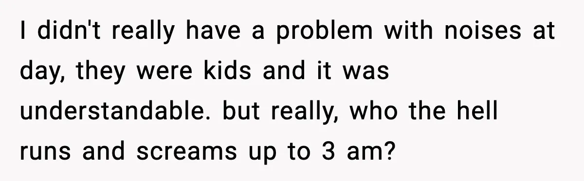 He Asked for Quiet at 2:30AM, Then His Kids Never Kept Anyone Up Again I didn't really have a problem with noises at day, they were kids and it was understandable. but really, who the hell runs and screams up to 3 am?