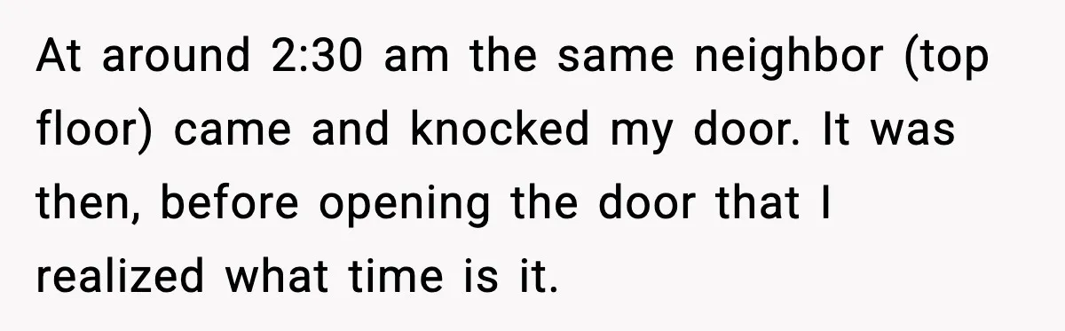 He Asked for Quiet at 2:30AM, Then His Kids Never Kept Anyone Up Again At around 2:30 am the same neighbor (top floor) came and knocked my door. It was then, before opening the door that I realized what time is it.