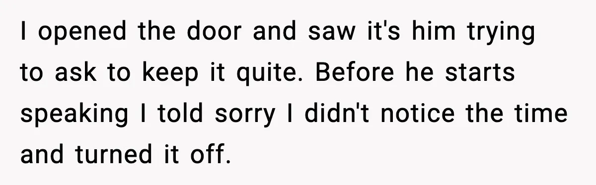 He Asked for Quiet at 2:30AM, Then His Kids Never Kept Anyone Up Again I opened the door and saw it's him trying to ask to keep it quite. Before he starts speaking I told sorry I didn't notice the time and turned it...