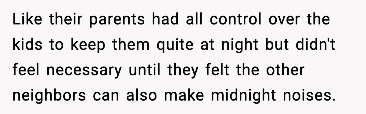 He Asked for Quiet at 2:30AM, Then His Kids Never Kept Anyone Up Again Like their parents had all control over the kids to keep them quite at night but didn't feel necessary until they felt the other neighbors can also make midnight noises.