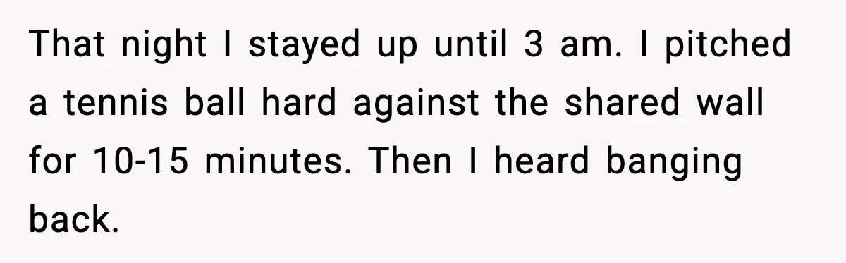 He Asked for Quiet at 2:30AM, Then His Kids Never Kept Anyone Up Again That night I stayed up until 3 am. I pitched a tennis ball hard against the shared wall for 10-15 minutes. Then I heard banging back.