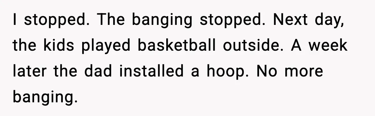 He Asked for Quiet at 2:30AM, Then His Kids Never Kept Anyone Up Again I stopped. The banging stopped. Next day, the kids played basketball outside. A week later the dad installed a hoop. No more banging.