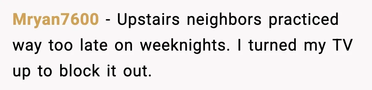 He Asked for Quiet at 2:30AM, Then His Kids Never Kept Anyone Up Again Mryan7600 - Upstairs neighbors practiced way too late on weeknights. I turned my TV up to block it out.