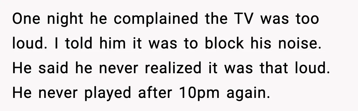 He Asked for Quiet at 2:30AM, Then His Kids Never Kept Anyone Up Again One night he complained the TV was too loud. I told him it was to block his noise. He said he never realized it was that loud. He never played...