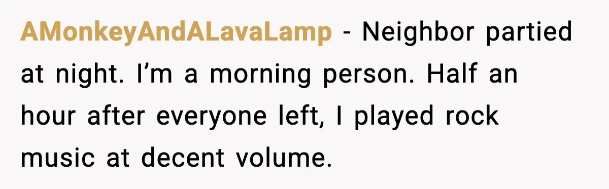 He Asked for Quiet at 2:30AM, Then His Kids Never Kept Anyone Up Again AMonkeyAndALavaLamp - Neighbor partied at night. I’m a morning person. Half an hour after everyone left, I played rock music at decent volume.