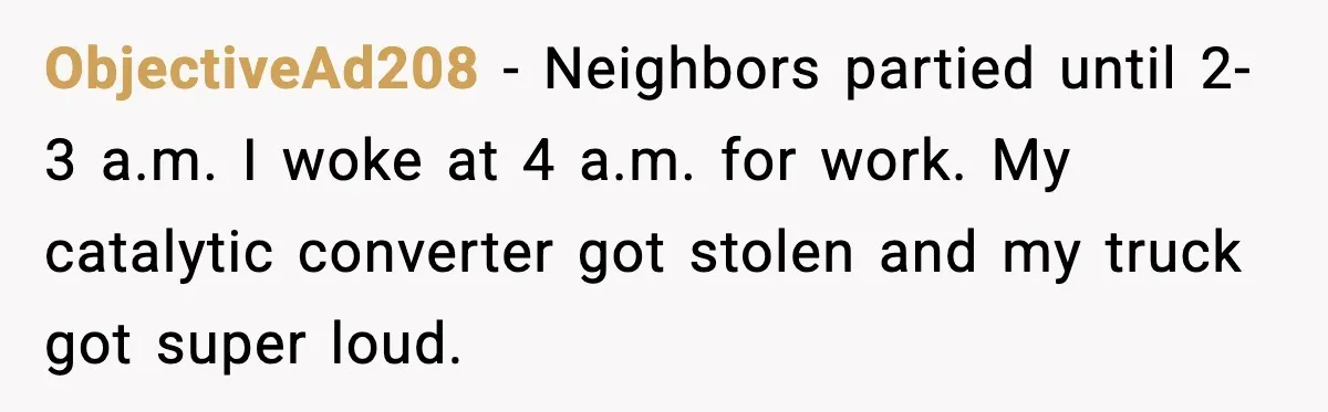 He Asked for Quiet at 2:30AM, Then His Kids Never Kept Anyone Up Again ObjectiveAd208 - Neighbors partied until 2-3 a.m. I woke at 4 a.m. for work. My catalytic converter got stolen and my truck got super loud.