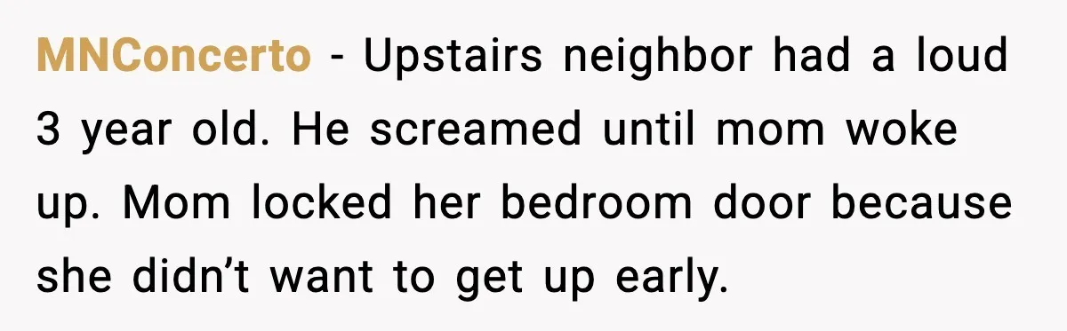 He Asked for Quiet at 2:30AM, Then His Kids Never Kept Anyone Up Again MNConcerto - Upstairs neighbor had a loud 3 year old. He screamed until mom woke up. Mom locked her bedroom door because she didn’t want to get up early.