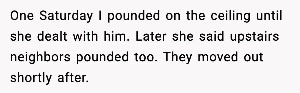 He Asked for Quiet at 2:30AM, Then His Kids Never Kept Anyone Up Again One Saturday I pounded on the ceiling until she dealt with him. Later she said upstairs neighbors pounded too. They moved out shortly after.