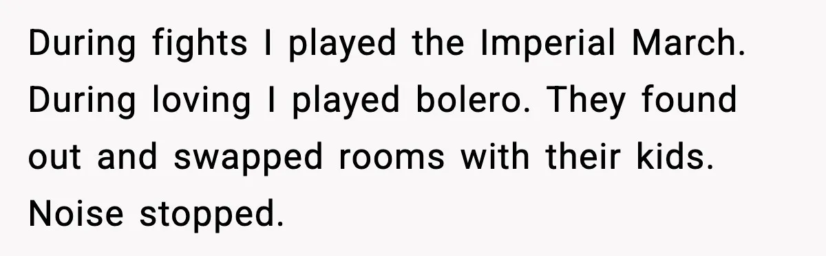 He Asked for Quiet at 2:30AM, Then His Kids Never Kept Anyone Up Again During fights I played the Imperial March. During loving I played bolero. They found out and swapped rooms with their kids. Noise stopped.
