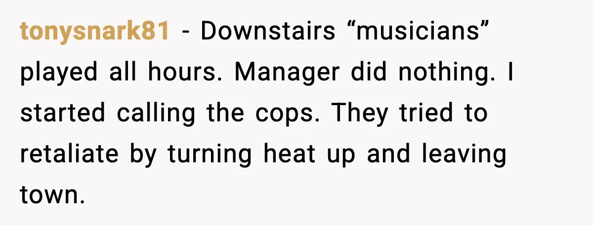 He Asked for Quiet at 2:30AM, Then His Kids Never Kept Anyone Up Again tonysnark81 - Downstairs “musicians” played all hours. Manager did nothing. I started calling the cops. They tried to retaliate by turning heat up and leaving town.
