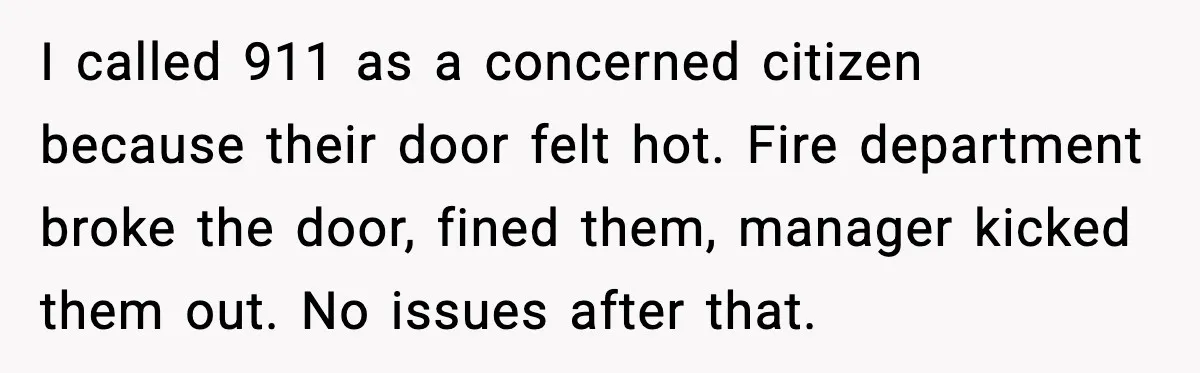 He Asked for Quiet at 2:30AM, Then His Kids Never Kept Anyone Up Again I called 911 as a concerned citizen because their door felt hot. Fire department broke the door, fined them, manager kicked them out. No issues after that.